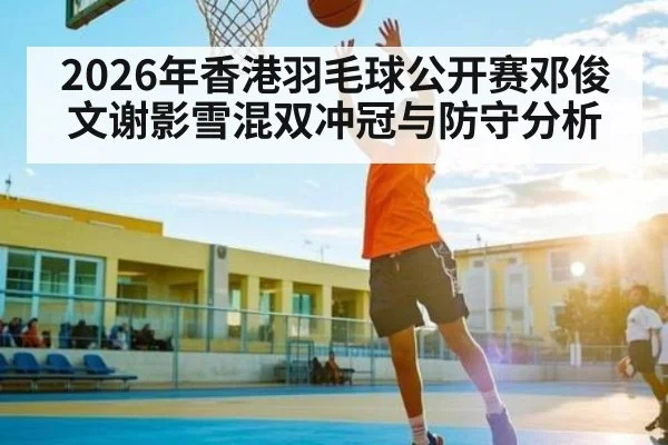 2026年香港羽毛球公开赛邓俊文谢影雪混双冲冠与防守分析 | Starrysky Spor