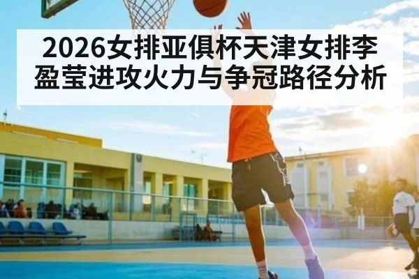 2026女排亚俱杯天津女排李盈莹进攻火力与争冠路径分析 | Starrysky Spor