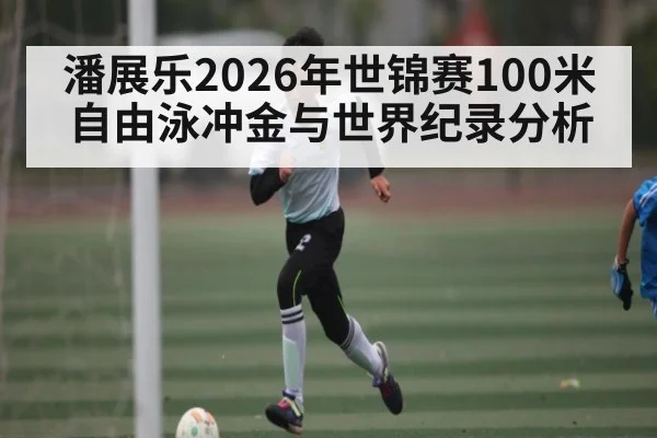潘展乐2026年世锦赛100米自由泳冲金与世界纪录分析 | Starrysky Spor