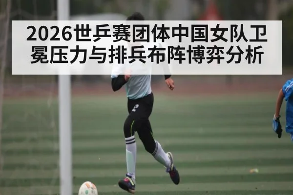2026世乒赛团体中国女队卫冕压力与排兵布阵博弈分析 | Starrysky Spor